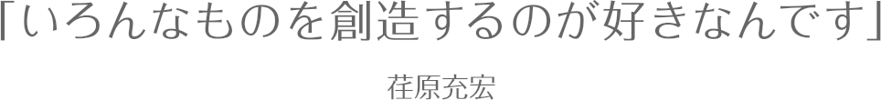 いろんなものを創造するのが好きなんです / 荏原充宏