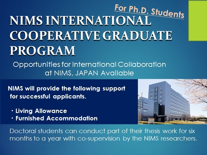 Leaflet of International Cooperative Graduate Program (ICGP)
Pursue Your PhD Research with NIMS: 6-month to 1-Year Opportunities for PhD Students with living allowance and furnished accommodation