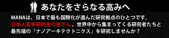 あなたをさらなる高みへ　－　MANAは、日本で最も国際化が進んだ研究拠点のひとつです。日本人若手研究者の皆さん 、世界中から集まってくる研究者たちと最先端の「ナノアーキテクトニクス」を研究しませんか？