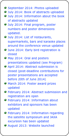 
September 2014: Photos uploaded
July 2014: Book of abstracts uploaded
July 2014: Information about the book of abstracts updated
July 2014: Final program, poster numbers and poster dimensions updated.
July 2014: List of restaurants, supermarkets, bars and karaoke places around the conference venue updated
June 2014: Early bird registration is closed
May 2014: Oral and posters presentations updated (see Program)
April 2014: Abstract submission is closed (post-deadline contributions for poster presentations are accepted before 20th of June 2014)
March 2014: Poster award prizes updated
February 2014: Abstract submission and registration are open
February 2014: Information about exhibitors and sponsors has been updated
February 2014: Information regarding the satellite symposium and JAXA excursion has been updated
August 2013: Website launched
