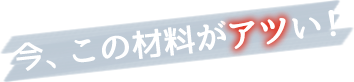 今、この材料がアツい！